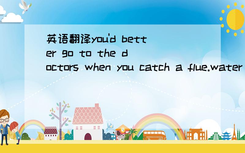 英语翻译you'd better go to the doctors when you catch a flue.water is also necessary.so does taking a break on bed.getting rid of waste food and paying attention to everything you drink or eat are both good ideas.