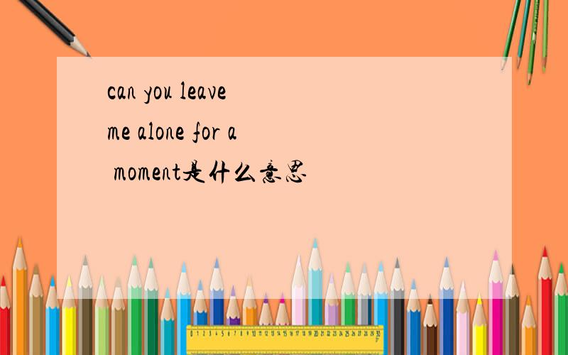 can you leave me alone for a moment是什么意思