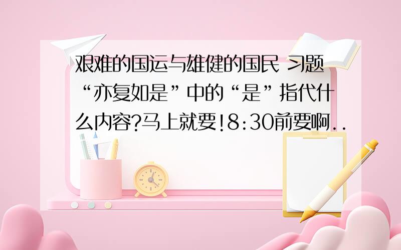 艰难的国运与雄健的国民 习题“亦复如是”中的“是”指代什么内容?马上就要!8:30前要啊..