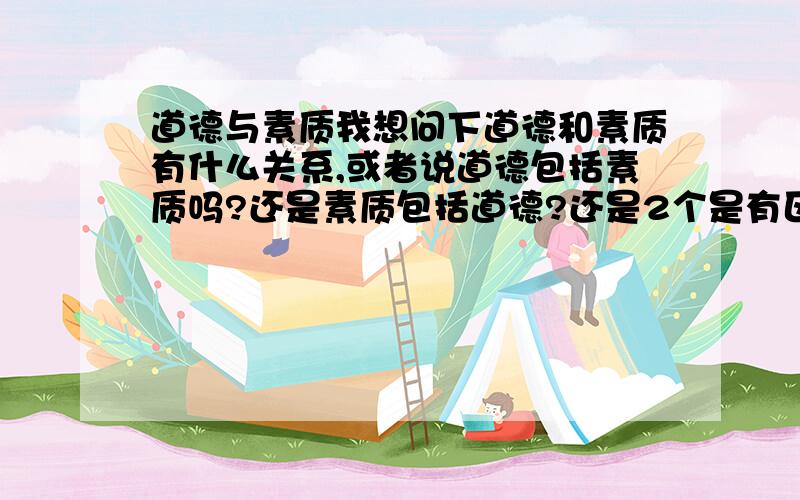 道德与素质我想问下道德和素质有什么关系,或者说道德包括素质吗?还是素质包括道德?还是2个是有区别的,还是他们2个的范围谁比较广?