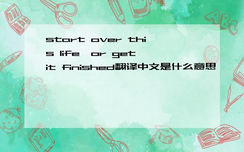 start over this life,or get it finished翻译中文是什么意思