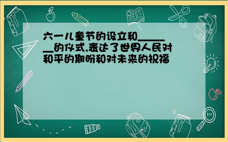 六一儿童节的设立和_______的仪式,表达了世界人民对和平的期盼和对未来的祝福