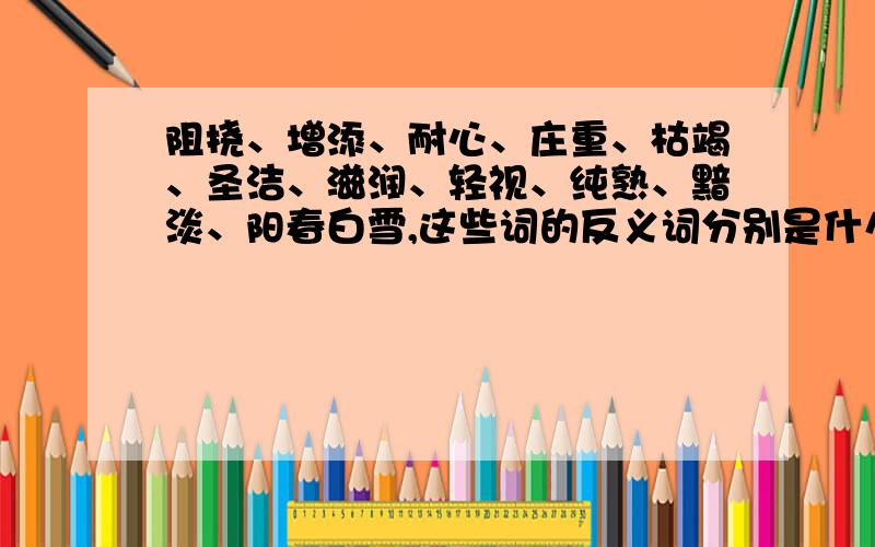 阻挠、增添、耐心、庄重、枯竭、圣洁、滋润、轻视、纯熟、黯淡、阳春白雪,这些词的反义词分别是什么.