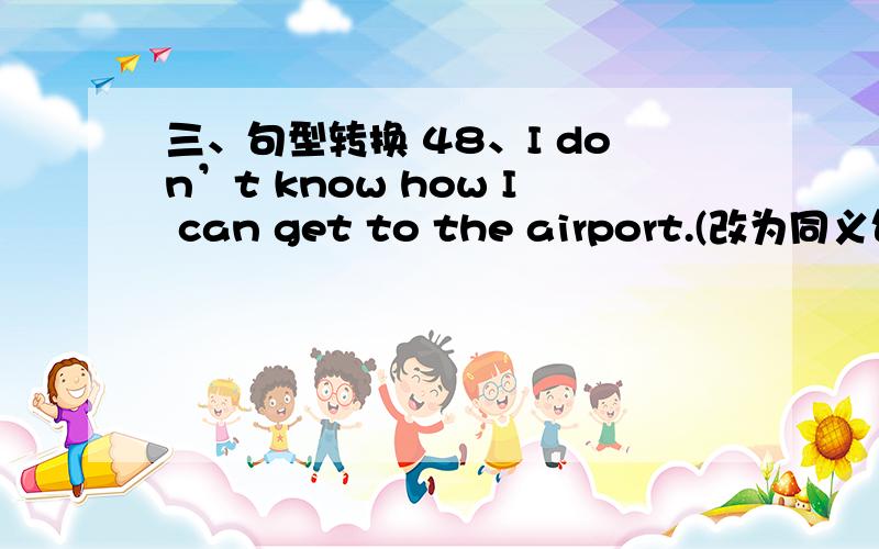 三、句型转换 48、I don’t know how I can get to the airport.(改为同义句) I don't know the _________三、句型转换48、I don’t know how I can get to the airport.(改为同义句)I don't know the _________ ___________ the airport.49