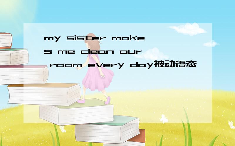 my sister makes me clean our room every day被动语态—— —— —— —— —— clean our room by my sister every day