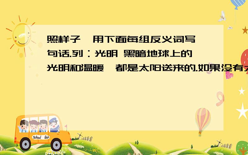 照样子,用下面每组反义词写一句话.列：光明 黑暗地球上的光明和温暖,都是太阳送来的.如果没有太阳,地球上到处都是黑暗和寒冷.每种一个回答就行了.照样子，用下面每组反义词写一句话