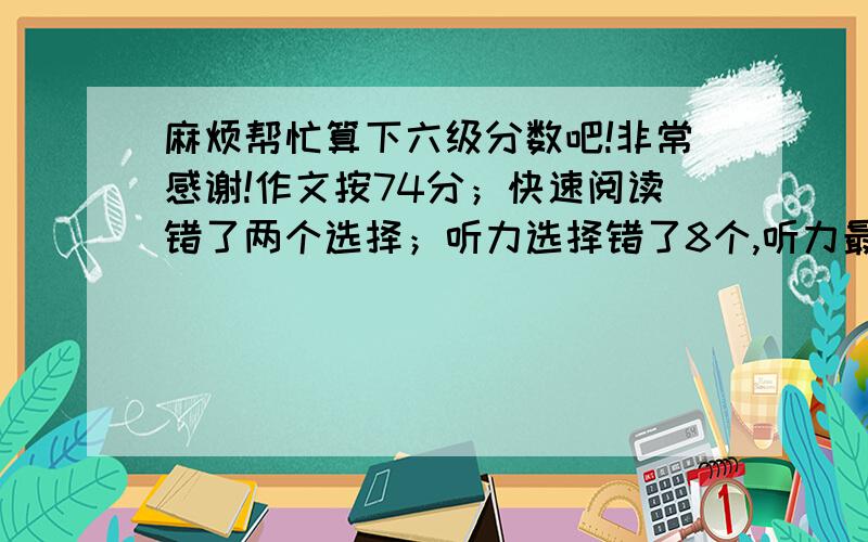 麻烦帮忙算下六级分数吧!非常感谢!作文按74分；快速阅读错了两个选择；听力选择错了8个,听力最后一部分单词填空错了4个,三个句子各算一半；阅读理解sectionA错了3个,sectionB和sectionC各错了