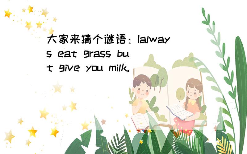 大家来猜个谜语：Ialways eat grass but give you milk.