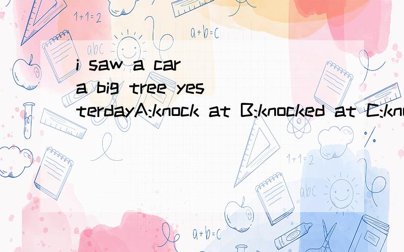 i saw a car___a big tree yesterdayA:knock at B:knocked at C:knocking at D:to konck at应该选哪个?为什么?