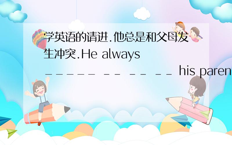 学英语的请进.他总是和父母发生冲突.He always _____ ＿＿ ＿＿ ＿＿ his parents.