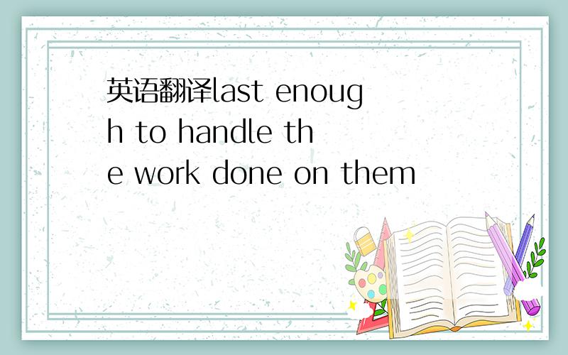 英语翻译last enough to handle the work done on them