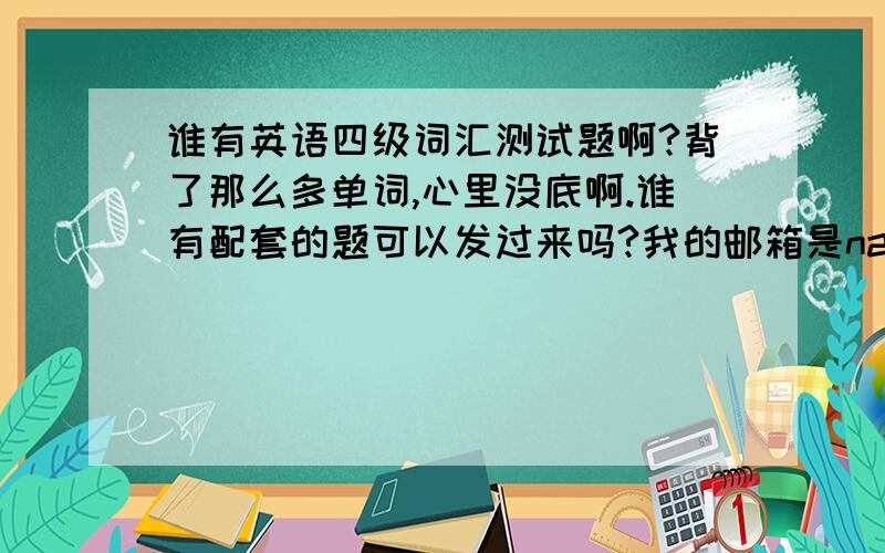 谁有英语四级词汇测试题啊?背了那么多单词,心里没底啊.谁有配套的题可以发过来吗?我的邮箱是nancyli@163.com 或者谁有什么巩固单词的好的方法也行啊