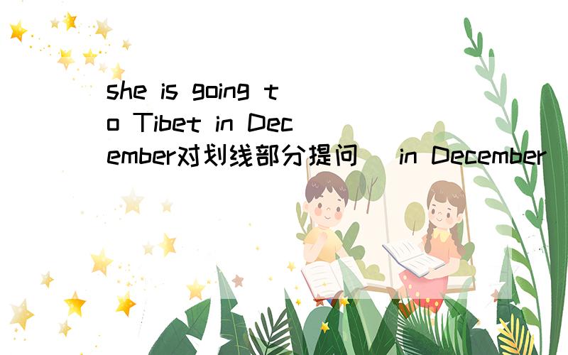 she is going to Tibet in December对划线部分提问( in December ) ( ) ( ) she ( )to tibet