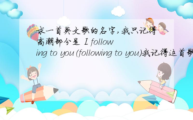 求一首英文歌的名字,我只记得高潮部分是 I following to you（following to you）我记得这首歌我三年前听过,但我现在忘记了歌名.