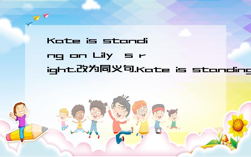 Kate is standing on Lily's right.改为同义句.Kate is standing ___ ___ ___ ___Lily.