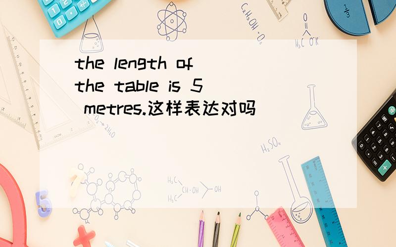 the length of the table is 5 metres.这样表达对吗