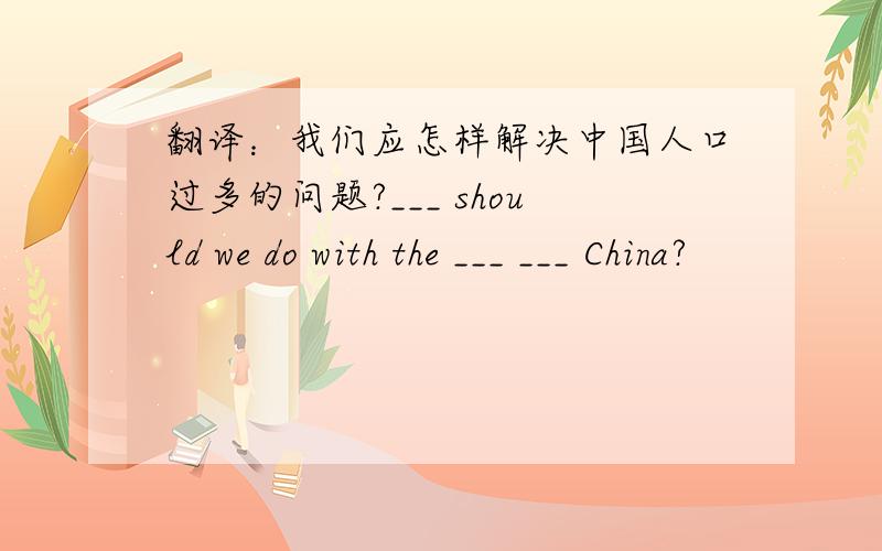 翻译：我们应怎样解决中国人口过多的问题?___ should we do with the ___ ___ China?