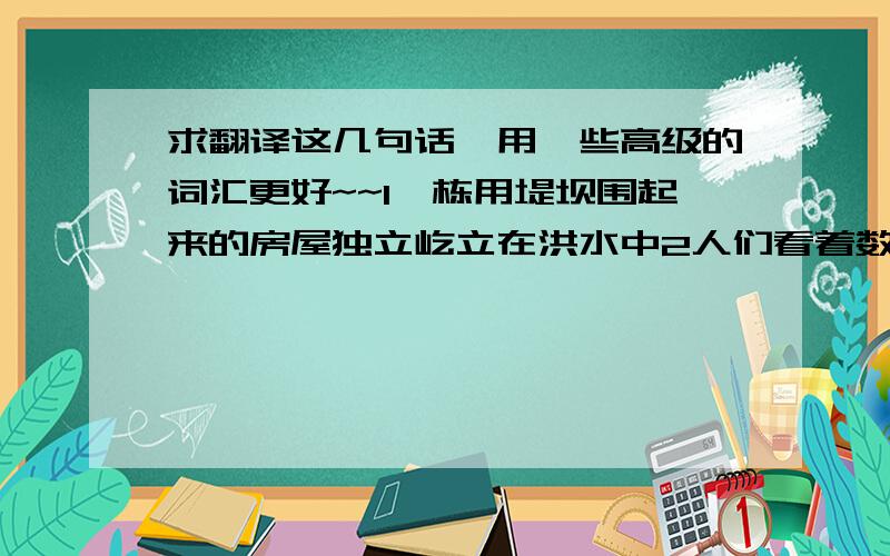 求翻译这几句话,用一些高级的词汇更好~~1一栋用堤坝围起来的房屋独立屹立在洪水中2人们看着数百万条死鱼浮在海面上.3飓风艾琳刮倒公寓大楼前的5棵大树4暴雨过后,街道上遭毁坏的汽车堆