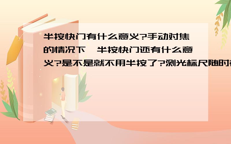 半按快门有什么意义?手动对焦的情况下,半按快门还有什么意义?是不是就不用半按了?测光标尺随时都在工作啊,不用半按来启动啊