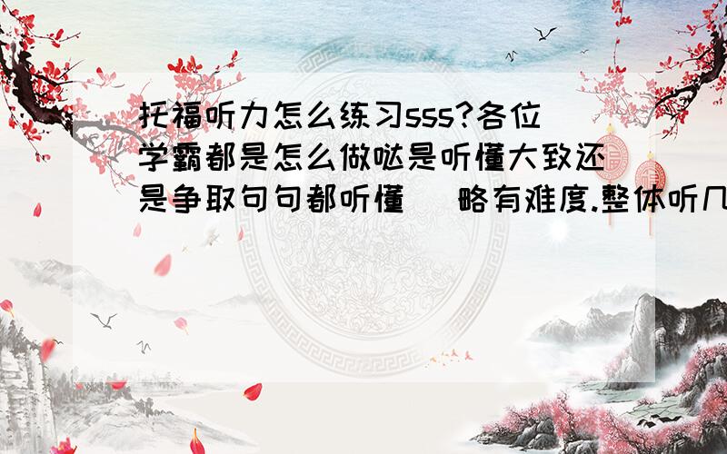 托福听力怎么练习sss?各位学霸都是怎么做哒是听懂大致还是争取句句都听懂 （略有难度.整体听几遍后再做听抄吗?有很多生词托福听力中会考到吗,如何处理呢?P.S我每天约两小时练听力吧,一