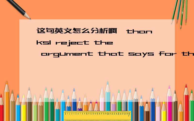 这句英文怎么分析啊,thanksI reject the argument that says for the economy to grow,we have to roll back protections that ban hidden fees by credit card companies,or rules that keep our kids from being exposed to mercury,or laws that prevent th