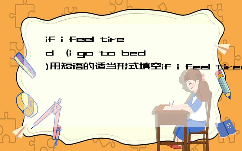 if i feel tired,(i go to bed)用短语的适当形式填空if i feel tired,___(i go to bed)if i stay up ;ate,i___(feel tired)if i feel hungry,i___(eat something)if i eat too much,i____(get fat)if i feel ill,i___(see the doctor)if i am dirty,i___(have