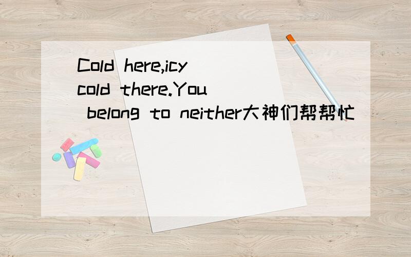 Cold here,icy cold there.You belong to neither大神们帮帮忙