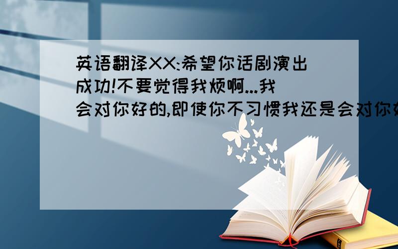 英语翻译XX:希望你话剧演出成功!不要觉得我烦啊...我会对你好的,即使你不习惯我还是会对你好.所以不要再对我说