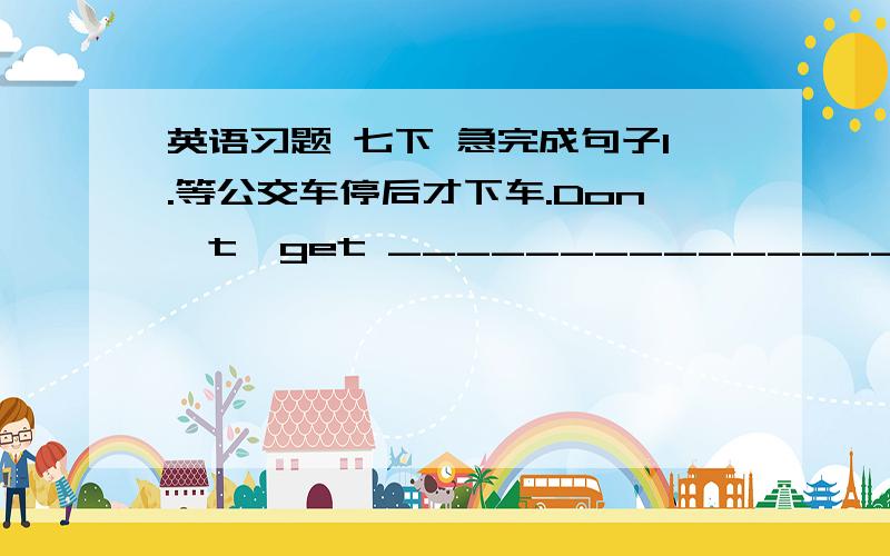 英语习题 七下 急完成句子1.等公交车停后才下车.Don't  get ________________________________________. Your words make me happy.(改为同义句）I __________ _________ _________ hear your words.