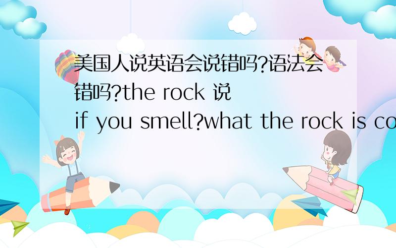 美国人说英语会说错吗?语法会错吗?the rock 说 if you smell?what the rock is cooking.后来又改成do you smell?what the rock is cooking.然后又变成 can you smell?what the rock is cooking.我琢磨着应该没错吧?这句话按照