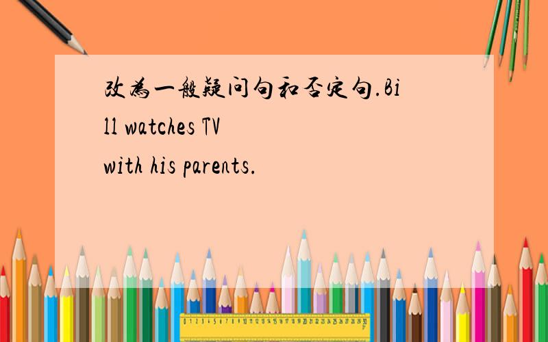 改为一般疑问句和否定句.Bill watches TV with his parents.