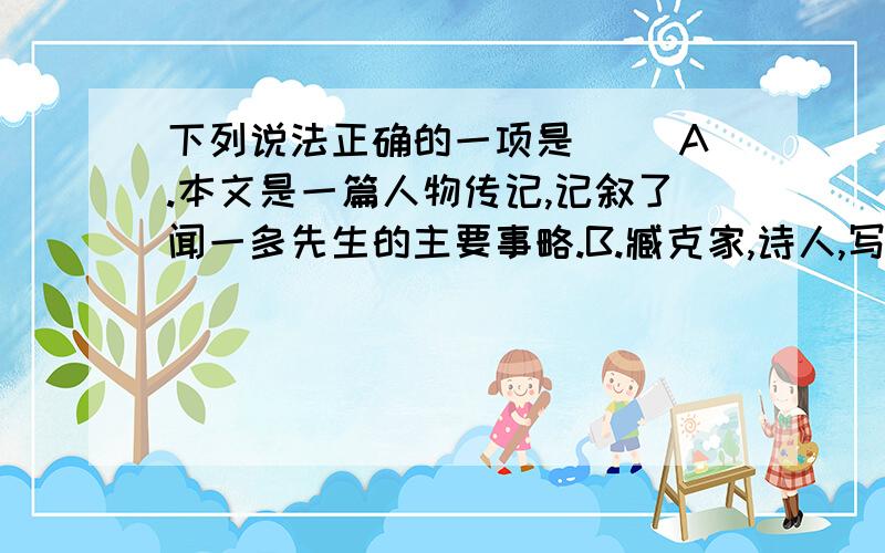 下列说法正确的一项是（ ）A.本文是一篇人物传记,记叙了闻一多先生的主要事略.B.臧克家,诗人,写过《老马》一诗,以诗集《烙印》出名.C.闻一多,诗人,学者,民主战士.诗集有《红烛》《死水