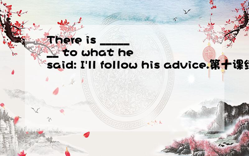 There is _______ to what he said: I'll follow his advice.第十课练习There is _______ to what he said: I'll follow his advice.anything nothing something a thing The ambassador's posting has come _________; it's Washington.out up through off The fa