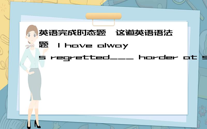 英语完成时态题,这道英语语法题,I have always regretted___ harder at school.A.not having studied B.having not studied C.not studying D.studying not