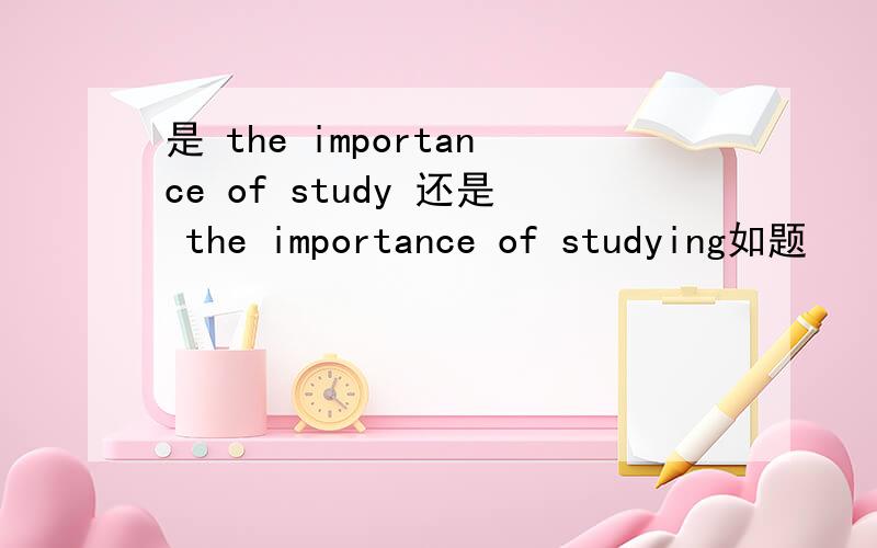 是 the importance of study 还是 the importance of studying如题