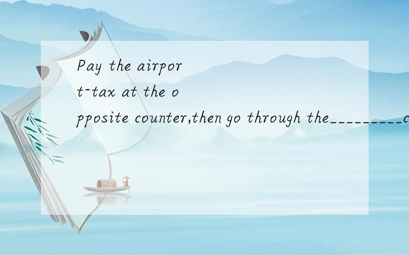 Pay the airport-tax at the opposite counter,then go through the_________check(secure)