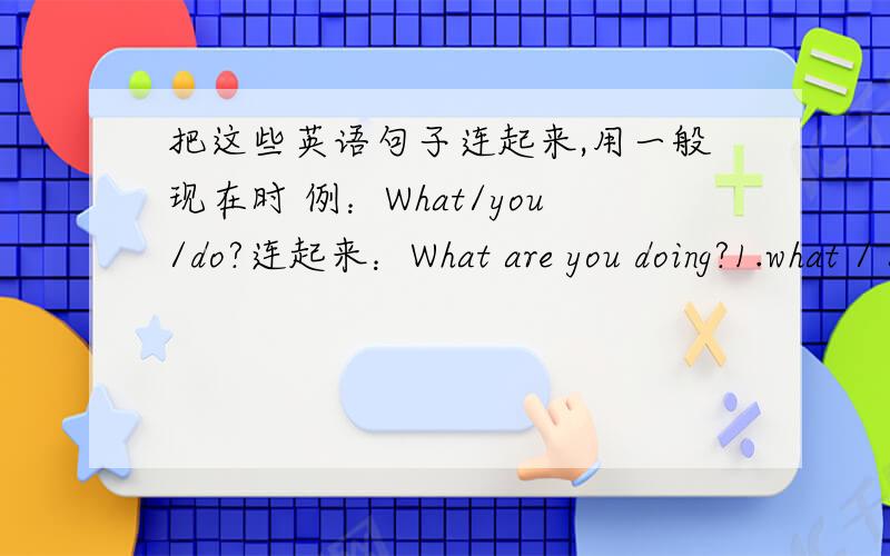 把这些英语句子连起来,用一般现在时 例：What/you/do?连起来：What are you doing?1.what / she / watch2.you / get dressed3.i / get / ready4.who / you / call5.he / help / me / with my homework6.why / you /  cry7.i / not cry! I / laugh