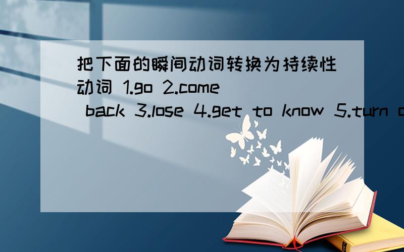 把下面的瞬间动词转换为持续性动词 1.go 2.come back 3.lose 4.get to know 5.turn on 6.sit down