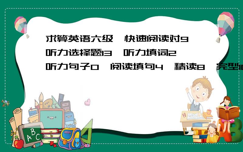 求算英语六级,快速阅读对9,听力选择题13,听力填词2,听力句子0,阅读填句4,精读8,完型10,翻译3