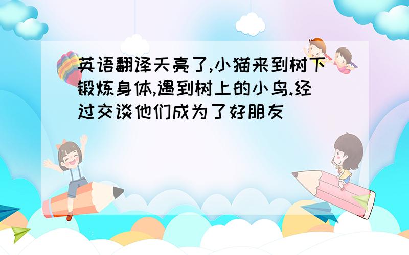 英语翻译天亮了,小猫来到树下锻炼身体,遇到树上的小鸟.经过交谈他们成为了好朋友