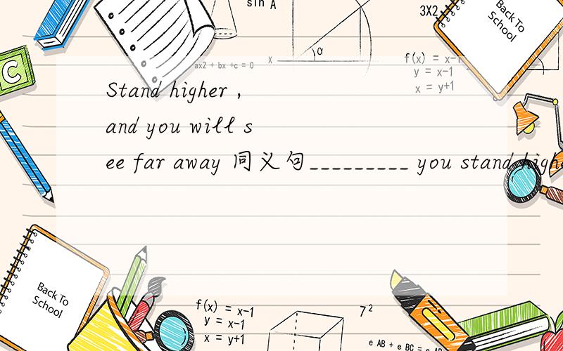 Stand higher ,and you will see far away 同义句_________ you stand higher ,you won't see far away