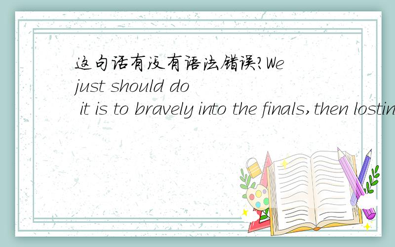 这句话有没有语法错误?We just should do it is to bravely into the finals,then losting to a man who called Roger federer.中文是：我们要做的,就是勇敢地杀入决赛,然后输给一个叫罗杰·费德勒的人.