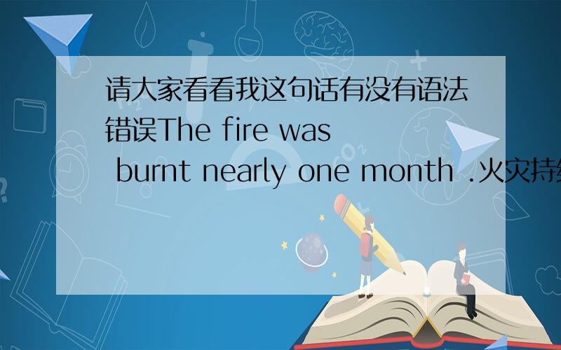 请大家看看我这句话有没有语法错误The fire was burnt nearly one month .火灾持续了接近一个月（我这句这样翻译可以吗?）