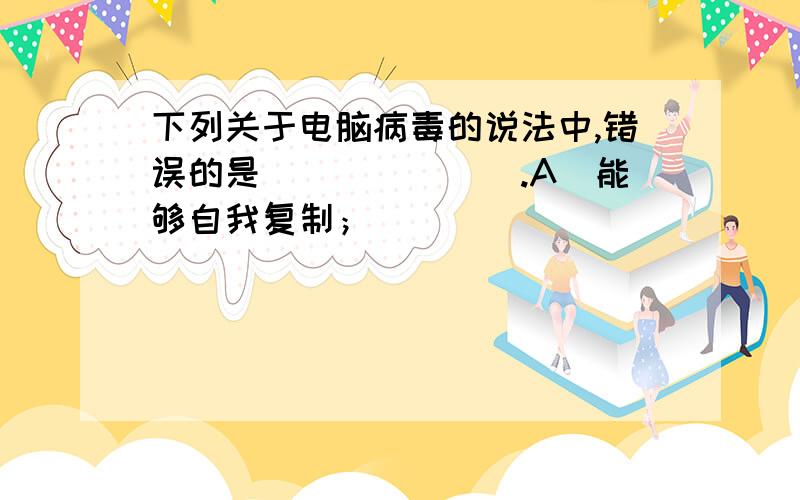 下列关于电脑病毒的说法中,错误的是（　　　　　）.A．能够自我复制；　　　　　　　　　　　　　B．不会毁坏硬件；C．能够通过网络传播；　　　　　　　　　　　D．不发作时没有危