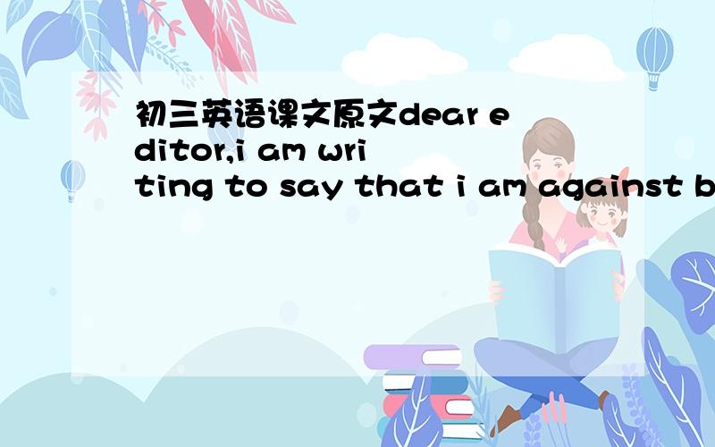 初三英语课文原文dear editor,i am writing to say that i am against building a new zoo inour town.zoos are terrible places for animals to live .i've visited a lot of zoos in my life,and i have never seen one i liked or one that was suitable for