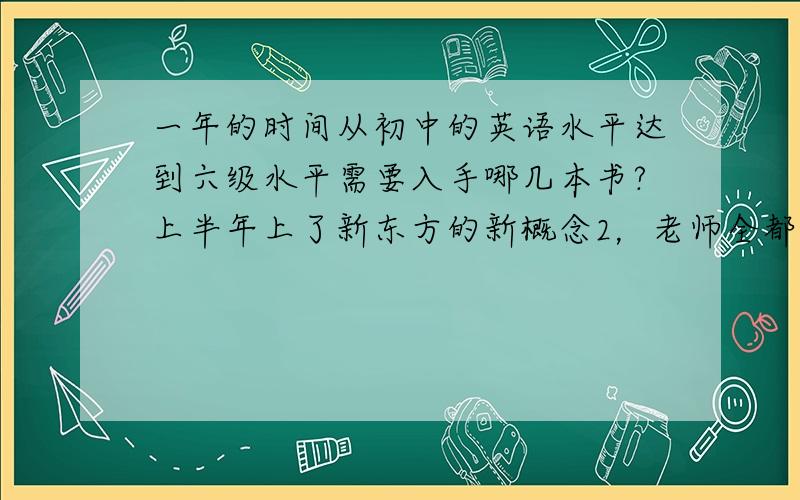 一年的时间从初中的英语水平达到六级水平需要入手哪几本书?上半年上了新东方的新概念2，老师全都讲的语法，很容易理解但是没上心好好记那些内容。明年6月我要专升本，大约要达到六