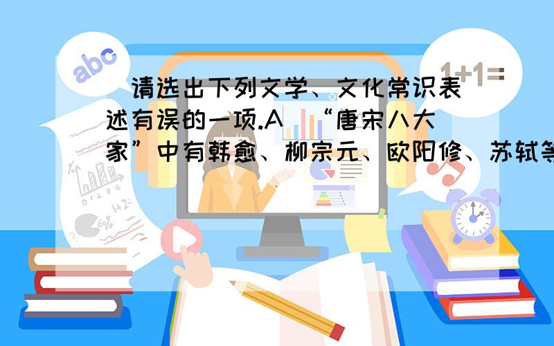 ．请选出下列文学、文化常识表述有误的一项.A．“唐宋八大家”中有韩愈、柳宗元、欧阳修、苏轼等,其中韩愈、柳宗元是唐代人.《醉翁亭记》是欧阳修的代表作.B．在古代,“江”专指长江