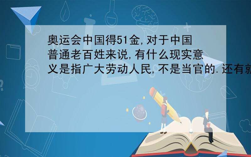 奥运会中国得51金,对于中国普通老百姓来说,有什么现实意义是指广大劳动人民,不是当官的.还有就是现实意义,切身的利益,而不是“精神上的财富”千万不要说意义就在于“证明了中国是一