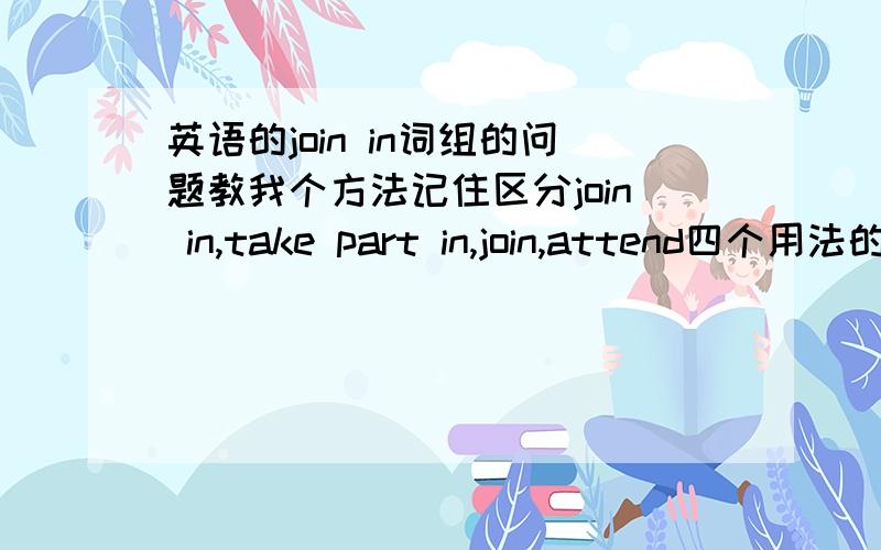 英语的join in词组的问题教我个方法记住区分join in,take part in,join,attend四个用法的区别 啊!要简单的可以记住的,在线等啊,献给你们50分,别乱回答这种人请离开,别帮助随意消灭零回答啊