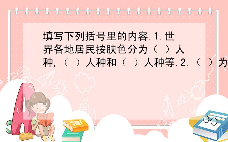 填写下列括号里的内容.1.世界各地居民按肤色分为（ ）人种,（ ）人种和（ ）人种等.2.（ ）为六合古名,因境内江,滩沿岸生长（ ）树而得名.3.（ ）是世界上人口最多的国家,其次是（ ）.4.